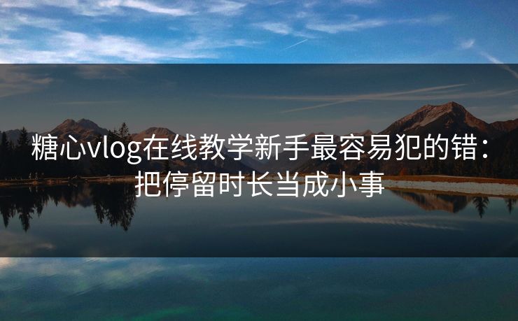 糖心vlog在线教学新手最容易犯的错:把停留时长当成小事 糖心vlog在线教学新手最容易犯的错:把停留时长当成小事